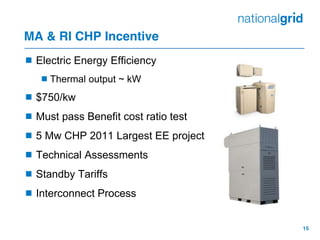 15
MA & RI CHP Incentive
 Electric Energy Efficiency
Thermal output ~ kW
 $750/kw
 Must pass Benefit cost ratio test
 5 Mw CHP 2011 Largest EE project
 Technical Assessments
 Standby Tariffs
 Interconnect Process
 