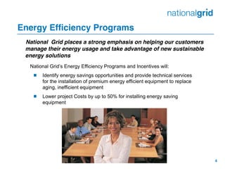 4
Energy Efficiency Programs
National Grid places a strong emphasis on helping our customers
manage their energy usage and take advantage of new sustainable
energy solutions
National  Grid’s  Energy  Efficiency  Programs  and  Incentives  will:
 Identify energy savings opportunities and provide technical services
for the installation of premium energy efficient equipment to replace
aging, inefficient equipment
 Lower project Costs by up to 50% for installing energy saving
equipment
 