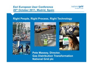 Esri European User Conference
26th October 2011, Madrid, Spain


Right People, Right Process, Right Technology




               Pete Massey, Director,
               Gas Distribution Transformation
               National Grid plc
 