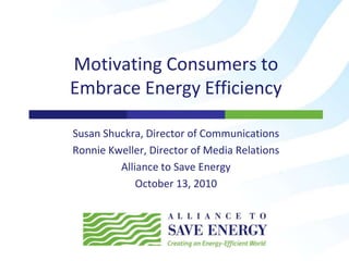 Motivating Consumers to
Embrace Energy Efficiency
Susan Shuckra, Director of Communications
Ronnie Kweller, Director of Media Relations
Alliance to Save Energy
October 13, 2010
 
