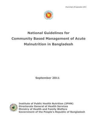 Final draft_30 September 2011
National Guidelines for
Community Based Management of Acute
Malnutrition in Bangladesh
Institute of Public Health Nutrition (IPHN)
Directorate General of Health Services
Ministry of Health and Family Welfare
Government of the People’s Republic of Bangladesh
September 2011
 