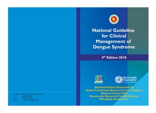 4th
Edition 2018
National Malaria Elimination &
AedesTransmitted Disease Control Program
Disease Control Unit
Directorate General of Health Services
Mohakhali, Dhaka-1212
Design by : Dr. Md. Mosiqure Rahaman Bitu
Epidemiologist
Cell : 01972 - 871233
E-mail : mdmosiqure@gmail.com
National Guideline
for Clinical
Management of
Dengue Syndrome
Country Office for Bangladesh
World Health
Organization
 