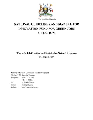 The Republic of Uganda
NATIONAL GUIDELINES AND MANUAL FOR
INNOVATION FUND FOR GREEN JOBS
CREATION
“Towards Job Creation and Sustainable Natural Resources
Management”
Ministry of Gender, Labour and Social Development
P.O. Box 7136, Kampala, Uganda.
Telephone: +256 414 341 034
+256 414347855
Fax: +256 414 256374
E-mail: ps@mglsd.go.ug
Website: http//www.mglsd.go.ug
 