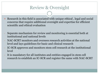 Review & Oversight
 Research in this field is associated with unique ethical , legal and social
concerns that require additional oversight and expertise for efficient
scientific and ethical evaluation
- Separate mechanism for review and monitoring is essential both at
institutional and national levels
- NAC-SCRT monitors and oversees research activities at the national
level and lays guidelines for basic and clinical research
- IC-SCR approves and monitors stem cell research at the institutional
level
- It is mandatory for all institutes and entities engaged in stem cell
research to establish an IC-SCR and register the same with NAC-SCRT
 