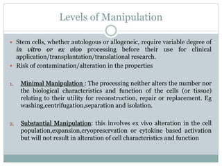 Levels of Manipulation
 Stem cells, whether autologous or allogeneic, require variable degree of
in vitro or ex vivo processing before their use for clinical
application/transplantation/translational research.
 Risk of contamination/alteration in the properties
1. Minimal Manipulation : The processing neither alters the number nor
the biological characteristics and function of the cells (or tissue)
relating to their utility for reconstruction, repair or replacement. Eg
washing,centrifugation,separation and isolation.
2. Substantial Manipulation: this involves ex vivo alteration in the cell
population,expansion,cryopreservation or cytokine based activation
but will not result in alteration of cell characteristics and function
 