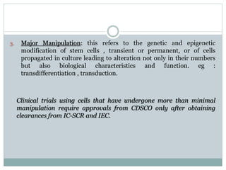 3. Major Manipulation: this refers to the genetic and epigenetic
modification of stem cells , transient or permanent, or of cells
propagated in culture leading to alteration not only in their numbers
but also biological characteristics and function. eg :
transdifferentiation , transduction.
Clinical trials using cells that have undergone more than minimal
manipulation require approvals from CDSCO only after obtaining
clearances from IC-SCR and IEC.
 