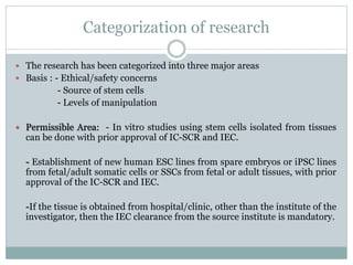 Categorization of research
 The research has been categorized into three major areas
 Basis : - Ethical/safety concerns
- Source of stem cells
- Levels of manipulation
 Permissible Area: - In vitro studies using stem cells isolated from tissues
can be done with prior approval of IC-SCR and IEC.
- Establishment of new human ESC lines from spare embryos or iPSC lines
from fetal/adult somatic cells or SSCs from fetal or adult tissues, with prior
approval of the IC-SCR and IEC.
-If the tissue is obtained from hospital/clinic, other than the institute of the
investigator, then the IEC clearance from the source institute is mandatory.
 