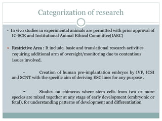 Categorization of research
- In vivo studies in experimental animals are permitted with prior approval of
IC-SCR and Institutional Animal Ethical Committee(IAEC)
 Restrictive Area : It include, basic and translational research activities
requiring additional arm of oversight/monitoring due to contentious
issues involved.
- Creation of human pre-implantation embryos by IVF, ICSI
and SCNT with the specific aim of deriving ESC lines for any purpose .
- Studies on chimeras where stem cells from two or more
species are mixed together at any stage of early development (embryonic or
fetal), for understanding patterns of development and differentiation
 