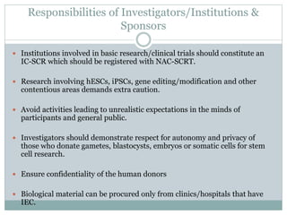 Responsibilities of Investigators/Institutions &
Sponsors
 Institutions involved in basic research/clinical trials should constitute an
IC-SCR which should be registered with NAC-SCRT.
 Research involving hESCs, iPSCs, gene editing/modification and other
contentious areas demands extra caution.
 Avoid activities leading to unrealistic expectations in the minds of
participants and general public.
 Investigators should demonstrate respect for autonomy and privacy of
those who donate gametes, blastocysts, embryos or somatic cells for stem
cell research.
 Ensure confidentiality of the human donors
 Biological material can be procured only from clinics/hospitals that have
IEC.
 