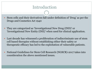 Introduction
 Stem cells and their derivatives fall under definition of ‘Drug’ as per the
Drugs and Cosmetics Act 1940
 They are categorized as ‘Investigational New Drug (IND)’ or
‘Investigational New Entity (INE)’ when used for clinical application.
 Last decade has witnessed a proliferation of indiscriminate use of stem
cell based therapies without establishing either their safety or
therapeutic efficacy has led to the exploitation of vulnerable patients.
 National Guidelines for Stem Cell Research (NGSCR)-2017 takes into
consideration the above mentioned issues.
 