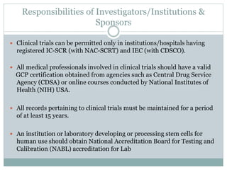 Responsibilities of Investigators/Institutions &
Sponsors
 Clinical trials can be permitted only in institutions/hospitals having
registered IC-SCR (with NAC-SCRT) and IEC (with CDSCO).
 All medical professionals involved in clinical trials should have a valid
GCP certification obtained from agencies such as Central Drug Service
Agency (CDSA) or online courses conducted by National Institutes of
Health (NIH) USA.
 All records pertaining to clinical trials must be maintained for a period
of at least 15 years.
 An institution or laboratory developing or processing stem cells for
human use should obtain National Accreditation Board for Testing and
Calibration (NABL) accreditation for Lab
 