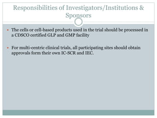 Responsibilities of Investigators/Institutions &
Sponsors
 The cells or cell-based products used in the trial should be processed in
a CDSCO certified GLP and GMP facility
 For multi-centric clinical trials, all participating sites should obtain
approvals form their own IC-SCR and IEC.
 