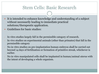 Stem Cells: Basic Research
 It is intended to enhance knowledge and understanding of a subject
without necessarily leading to immediate practical
solutions/therapeutic application.
 Guidelines for basic studies:
- In vitro studies largely fall in the permissible category of research.
- In vivo studies on experimental animals (other than primates) that fall in the
permissible category
- No in vitro studies on pre-implantation human embryos shall be carried out
beyond 14 days of fertilization or formation of primitive streak, whichever is
earlier.
- No in vitro manipulated cells shall be implanted in human/animal uterus with
the intent of developing a whole organism.
 