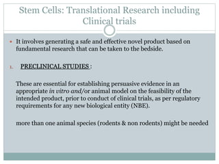 Stem Cells: Translational Research including
Clinical trials
 It involves generating a safe and effective novel product based on
fundamental research that can be taken to the bedside.
1. PRECLINICAL STUDIES :
These are essential for establishing persuasive evidence in an
appropriate in vitro and/or animal model on the feasibility of the
intended product, prior to conduct of clinical trials, as per regulatory
requirements for any new biological entity (NBE).
more than one animal species (rodents & non rodents) might be needed
 