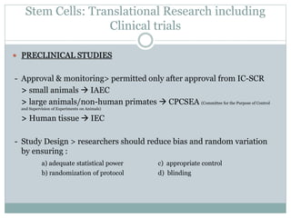 Stem Cells: Translational Research including
Clinical trials
 PRECLINICAL STUDIES
- Approval & monitoring> permitted only after approval from IC-SCR
> small animals  IAEC
> large animals/non-human primates  CPCSEA (Committee for the Purpose of Control
and Supervision of Experiments on Animals)
> Human tissue  IEC
- Study Design > researchers should reduce bias and random variation
by ensuring :
a) adequate statistical power c) appropriate control
b) randomization of protocol d) blinding
 