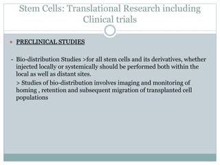 Stem Cells: Translational Research including
Clinical trials
 PRECLINICAL STUDIES
- Bio-distribution Studies >for all stem cells and its derivatives, whether
injected locally or systemically should be performed both within the
local as well as distant sites.
> Studies of bio-distribution involves imaging and monitoring of
homing , retention and subsequent migration of transplanted cell
populations
 