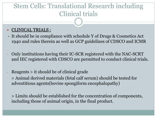 Stem Cells: Translational Research including
Clinical trials
 CLINICAL TRIALS :
- It should be in compliance with schedule Y of Drugs & Cosmetics Act
1940 and rules therein as well as GCP guidelines of CDSCO and ICMR
- Only institutions having their IC-SCR registered with the NAC-SCRT
and IEC registered with CDSCO are permitted to conduct clinical trials.
- Reagents > it should be of clinical grade
> Animal derived materials (fetal calf serum) should be tested for
adventitious agents(bovine spongiform encephalopathy)
> Limits should be established for the concentration of components,
including those of animal origin, in the final product.
 