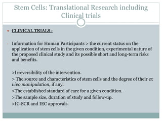 Stem Cells: Translational Research including
Clinical trials
 CLINICAL TRIALS :
- Information for Human Participants > the current status on the
application of stem cells in the given condition, experimental nature of
the proposed clinical study and its possible short and long-term risks
and benefits.
>Irreversibility of the intervention.
> The source and characteristics of stem cells and the degree of their ex
vivo manipulation, if any.
>The established standard of care for a given condition.
>The sample size, duration of study and follow-up.
>IC-SCR and IEC approvals.
 