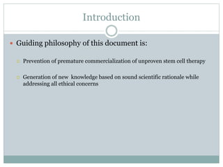 Introduction
 Guiding philosophy of this document is:
 Prevention of premature commercialization of unproven stem cell therapy
 Generation of new knowledge based on sound scientific rationale while
addressing all ethical concerns
 