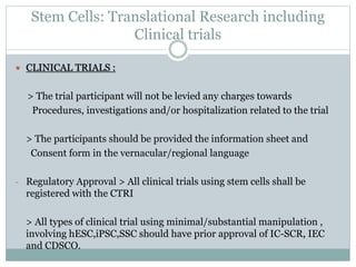 Stem Cells: Translational Research including
Clinical trials
 CLINICAL TRIALS :
> The trial participant will not be levied any charges towards
Procedures, investigations and/or hospitalization related to the trial
> The participants should be provided the information sheet and
Consent form in the vernacular/regional language
- Regulatory Approval > All clinical trials using stem cells shall be
registered with the CTRI
> All types of clinical trial using minimal/substantial manipulation ,
involving hESC,iPSC,SSC should have prior approval of IC-SCR, IEC
and CDSCO.
 