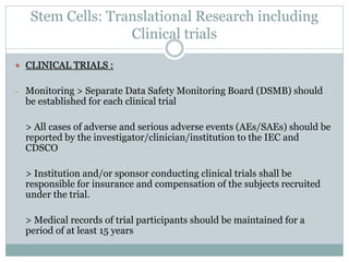 Stem Cells: Translational Research including
Clinical trials
 CLINICAL TRIALS :
- Monitoring > Separate Data Safety Monitoring Board (DSMB) should
be established for each clinical trial
> All cases of adverse and serious adverse events (AEs/SAEs) should be
reported by the investigator/clinician/institution to the IEC and
CDSCO
> Institution and/or sponsor conducting clinical trials shall be
responsible for insurance and compensation of the subjects recruited
under the trial.
> Medical records of trial participants should be maintained for a
period of at least 15 years
 