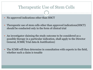 Therapeutic Use of Stem Cells
 No approved indications other than HSCT
 Therapeutic use of stem cells other than approved indications(HSCT)
should be conducted only in the form of clinical trial
 An investigator claiming the study outcome to be considered as a
possible therapy in a particular indication, shall apply to the Director
General, ICMR( Trial data & Justification)
 The ICMR will then determine in consultation with experts in the field,
whether such a claim is tenable
 
