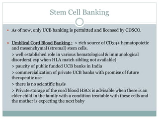 Stem Cell Banking
 As of now, only UCB banking is permitted and licensed by CDSCO.
 Umblical Cord Blood Banking : > rich source of CD34+ hematopoietic
and mesenchymal (stromal) stem cells.
> well established role in various hematological & immunological
disorders( esp when HLA match sibling not available)
> paucity of public funded UCB banks in India
> commercialization of private UCB banks with promise of future
therapeutic use
> there is no scientific basis
> Private storage of the cord blood HSCs is advisable when there is an
elder child in the family with a condition treatable with these cells and
the mother is expecting the next baby
 