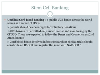 Stem Cell Banking
 Umblical Cord Blood Banking : > public UCB banks across the world
serves as a source of HSCs
> parents should be encouraged for voluntary donations
>UCB banks are permitted only under license and monitoring by the
CDSCO. These are expected to follow the Drugs and Cosmetics act(3rd
Amendment)
> Cord blood banks involved in basic research or clinical trials should
constitute an IC-SCR and register the same with NAC-SCRT.
 