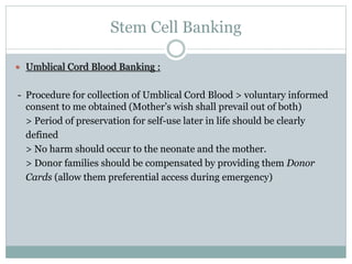 Stem Cell Banking
 Umblical Cord Blood Banking :
- Procedure for collection of Umblical Cord Blood > voluntary informed
consent to me obtained (Mother’s wish shall prevail out of both)
> Period of preservation for self-use later in life should be clearly
defined
> No harm should occur to the neonate and the mother.
> Donor families should be compensated by providing them Donor
Cards (allow them preferential access during emergency)
 