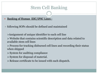 Stem Cell Banking
 Banking of Human ESC/iPSC Lines :
- following SOPs should be defined and maintained
>Assignment of unique identifier to each cell line
> Website that contains scientific description and data related to
available stem cell lines
> Process for tracking disbursed cell lines and recording their status
when shipped
> System for auditing compliance
> System for disposal of material.
> Release certificate to be issued with each dispatch.
 
