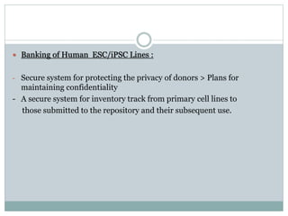  Banking of Human ESC/iPSC Lines :
- Secure system for protecting the privacy of donors > Plans for
maintaining confidentiality
- A secure system for inventory track from primary cell lines to
those submitted to the repository and their subsequent use.
 