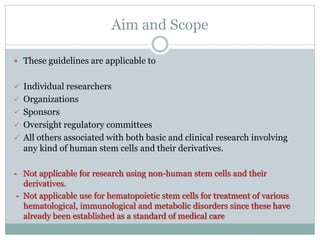 Aim and Scope
 These guidelines are applicable to
 Individual researchers
 Organizations
 Sponsors
 Oversight regulatory committees
 All others associated with both basic and clinical research involving
any kind of human stem cells and their derivatives.
- Not applicable for research using non-human stem cells and their
derivatives.
- Not applicable use for hematopoietic stem cells for treatment of various
hematological, immunological and metabolic disorders since these have
already been established as a standard of medical care
 