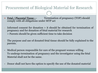 Procurement of Biological Material for Research
 Fetal / Placental Tissue : - Termination of pregnancy (TOP) should
comply with all obligations under MTP act
- Informed consent for donation > it should be obtained for termination of
pregnancy and for donation of fetal material for research
> Parents should be given sufficient time to take decision
- The purpose and use of donated fetal tissue should be fully explained to the
parents.
- Medical person responsible for care of the pregnant woman willing
To undergo termination of pregnancy and the investigator using the fetal
Material shall not be the same.
- Donor shall not have the option to specify the use of the donated material
 