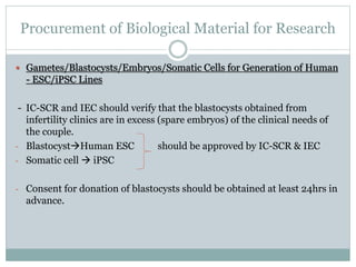 Procurement of Biological Material for Research
 Gametes/Blastocysts/Embryos/Somatic Cells for Generation of Human
- ESC/iPSC Lines
- IC-SCR and IEC should verify that the blastocysts obtained from
infertility clinics are in excess (spare embryos) of the clinical needs of
the couple.
- BlastocystHuman ESC should be approved by IC-SCR & IEC
- Somatic cell  iPSC
- Consent for donation of blastocysts should be obtained at least 24hrs in
advance.
 