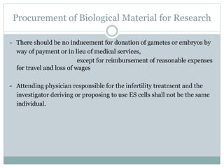 Procurement of Biological Material for Research
- There should be no inducement for donation of gametes or embryos by
way of payment or in lieu of medical services,
except for reimbursement of reasonable expenses
for travel and loss of wages
- Attending physician responsible for the infertility treatment and the
investigator deriving or proposing to use ES cells shall not be the same
individual.
 
