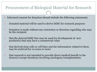 Procurement of Biological Material for Research
 Informed consent for donation should include the following statements:
 Donated material will be used to derive hESC for research purposes
 Donation is made without any restriction or direction regarding who may
be the recipient
 that the derived hESC line may be used for development of new
product(s) that may have a commercial value
 that derived stem cells or cell lines and the information related to them
may be archived for 10 years or more
 that research is not intended to provide direct medical benefit to the
donor(s) except situations involving autologous transplantation.
 