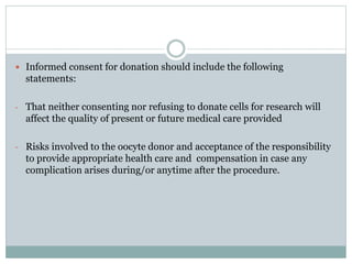  Informed consent for donation should include the following
statements:
- That neither consenting nor refusing to donate cells for research will
affect the quality of present or future medical care provided
- Risks involved to the oocyte donor and acceptance of the responsibility
to provide appropriate health care and compensation in case any
complication arises during/or anytime after the procedure.
 