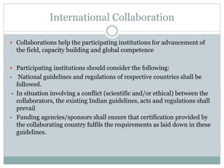 International Collaboration
 Collaborations help the participating institutions for advancement of
the field, capacity building and global competence
 Participating institutions should consider the following:
- National guidelines and regulations of respective countries shall be
followed.
- In situation involving a conflict (scientific and/or ethical) between the
collaborators, the existing Indian guidelines, acts and regulations shall
prevail
- Funding agencies/sponsors shall ensure that certification provided by
the collaborating country fulfils the requirements as laid down in these
guidelines.
 