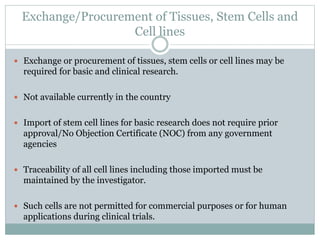 Exchange/Procurement of Tissues, Stem Cells and
Cell lines
 Exchange or procurement of tissues, stem cells or cell lines may be
required for basic and clinical research.
 Not available currently in the country
 Import of stem cell lines for basic research does not require prior
approval/No Objection Certificate (NOC) from any government
agencies
 Traceability of all cell lines including those imported must be
maintained by the investigator.
 Such cells are not permitted for commercial purposes or for human
applications during clinical trials.
 