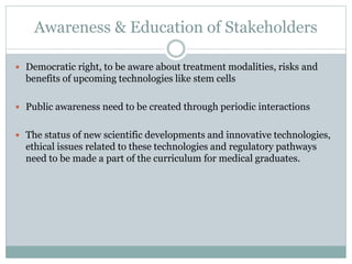 Awareness & Education of Stakeholders
 Democratic right, to be aware about treatment modalities, risks and
benefits of upcoming technologies like stem cells
 Public awareness need to be created through periodic interactions
 The status of new scientific developments and innovative technologies,
ethical issues related to these technologies and regulatory pathways
need to be made a part of the curriculum for medical graduates.
 