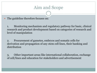 Aim and Scope
 The guideline therefore focuses on:
1. Monitoring mechanism and regulatory pathway for basic, clinical
research and product development based on categories of research and
level of manipulation
2. Procurement of gametes, embryos and somatic cells for
derivation and propagation of any stem cell lines, their banking and
distribution
3. Other important areas like international collaboration, exchange
of cell/lines and education for stakeholders and advertisement
 