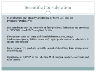Scientific Consideration
 Manufacture and Quality Assurance of Stem Cell and its
Products/Derivatives
- It is mandatory that the stem cells or their products/derivatives are processed
in CDSCO licensed GMP compliant facility.
- Pleuripotent stem cell carry additional risks(mutations,benign
teratoma,malignancy,failure to mature) , appropriate measures to be taken to
ensure safe product
- For cryopreserved products ,possible impact of short/long term storage must
be determined
- Compliance of QC/QA as per Schedule M of Drugs & Cosmetics Act,1940 and
rules therein
 