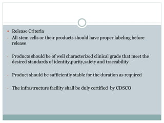  Release Criteria
- All stem cells or their products should have proper labeling before
release
- Products should be of well characterized clinical grade that meet the
desired standards of identity,purity,safety and traceability
- Product should be sufficiently stable for the duration as required
- The infrastructure facility shall be duly certified by CDSCO
 
