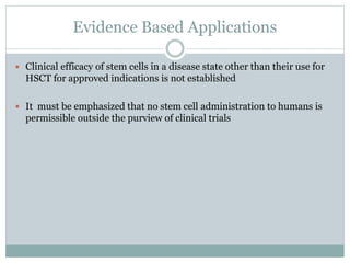Evidence Based Applications
 Clinical efficacy of stem cells in a disease state other than their use for
HSCT for approved indications is not established
 It must be emphasized that no stem cell administration to humans is
permissible outside the purview of clinical trials
 