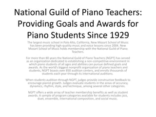 National Guild of Piano Teachers:
Providing Goals and Awards for
Piano Students Since 1929
The largest music school in Palo Alto, California, New Mozart School of Music
has been providing high-quality music and voice lessons since 2004. New
Mozart School of Music holds membership with the National Guild of Piano
Teachers.
For more than 80 years the National Guild of Piano Teachers (NGPT) has served
as an organization dedicated to establishing a non-competitive environment in
which piano students of all ages and abilities can pursue defined goals and
awards. As the world’s biggest nonprofit organization of piano teachers and
students, NGPT boasts over 850 audition centers, and enrolls thousands of
students each year through its international auditions.
When students audition through NGPT, judges provide constructive feedback to
encourage pianist growth. Judges evaluate students in the areas of accuracy,
dynamics, rhythm, style, and technique, among several other categories.
NGPT offers a wide array of teacher membership benefits as well as student
awards. A sample of program categories available for students includes jazz,
duet, ensemble, international composition, and social music.
 