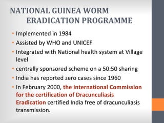 NATIONAL GUINEA WORM
ERADICATION PROGRAMME
• Implemented in 1984
• Assisted by WHO and UNICEF
• Integrated with National health system at Village
level
• centrally sponsored scheme on a 50:50 sharing
• India has reported zero cases since 1960
• In February 2000, the International Commission
for the certification of Dracunculiasis
Eradication certified India free of dracunculiasis
transmission.
 