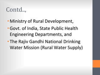 Contd..,
•Ministry of Rural Development,
•Govt. of India, State Public Health
Engineering Departments, and
•The Rajiv Gandhi National Drinking
Water Mission (Rural Water Supply)
 