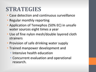 STRATEGIES
• Case detection and continuous surveillance
• Regular monthly reporting
• Application of Temephos (50% EC) in unsafe
water sources eight times a year
• Use of fine nylon mesh/double layered cloth
strainers
• Provision of safe drinking water supply
• Trained manpower development and
• Intensive health education
• Concurrent evaluation and operational
research.
 