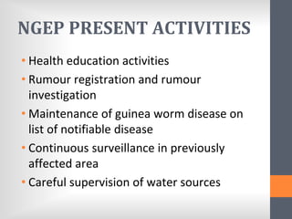 NGEP PRESENT ACTIVITIES
• Health education activities
• Rumour registration and rumour
investigation
• Maintenance of guinea worm disease on
list of notifiable disease
• Continuous surveillance in previously
affected area
• Careful supervision of water sources
 
