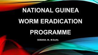 NATIONAL GUINEA
WORM ERADICATION
PROGRAMME
SOBANA. M., M.Sc(N).
 